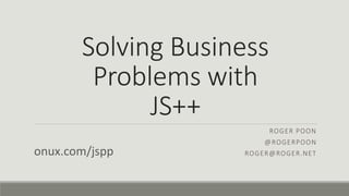 Solving Business
Problems with
JS++
ROGER POON
@ROGERPOON
ROGER@ROGER.NETonux.com/jspp
 
