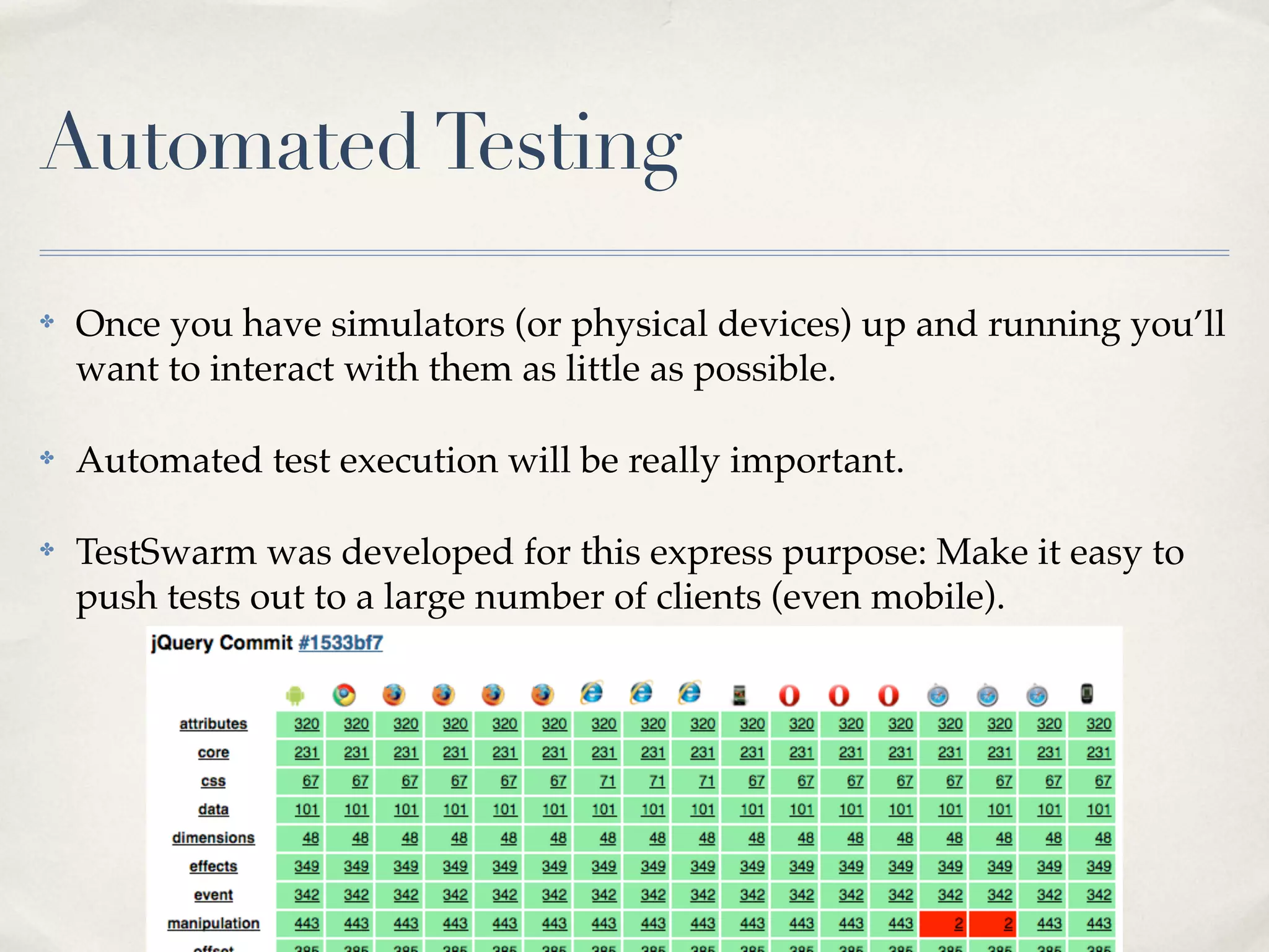 Automated Testing ✤ Once you have simulators (or physical devices) up and running you’ll want to interact with them as little as possible. ✤ Automated test execution will be really important. ✤ TestSwarm was developed for this express purpose: Make it easy to push tests out to a large number of clients (even mobile). 