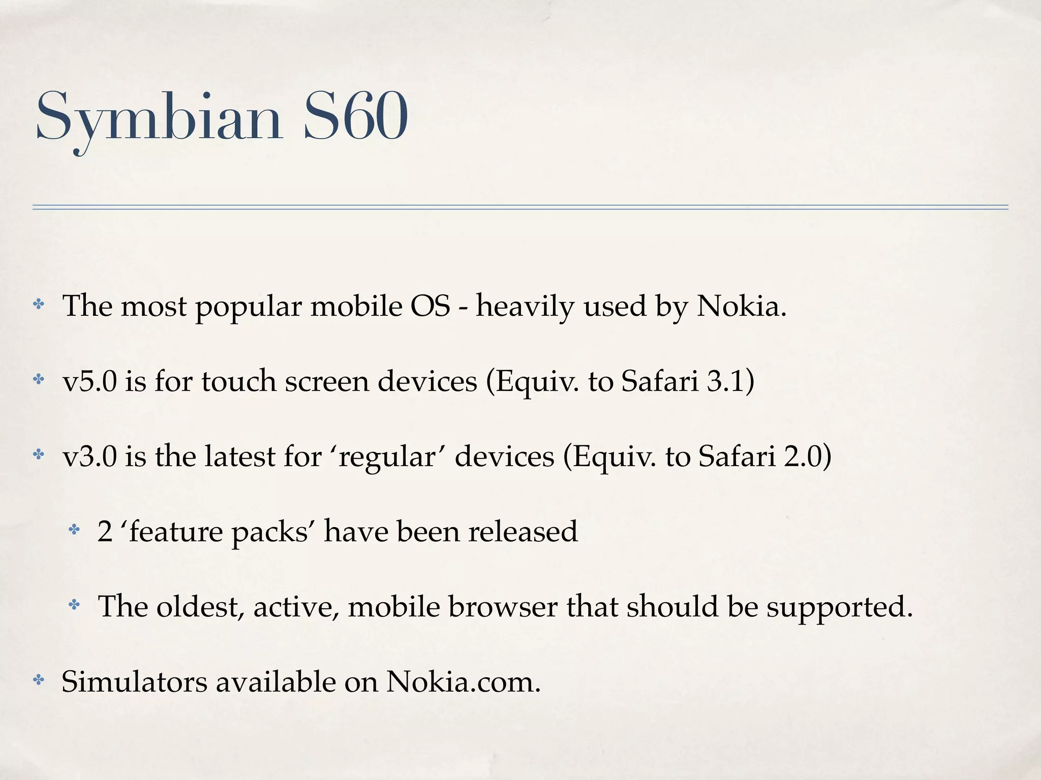 Symbian S60 ✤ The most popular mobile OS - heavily used by Nokia. ✤ v5.0 is for touch screen devices (Equiv. to Safari 3.1) ✤ v3.0 is the latest for ‘regular’ devices (Equiv. to Safari 2.0) ✤ 2 ‘feature packs’ have been released ✤ The oldest, active, mobile browser that should be supported. ✤ Simulators available on Nokia.com. 