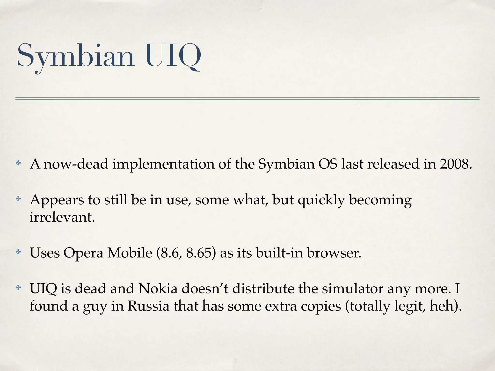 Symbian UIQ ✤ A now-dead implementation of the Symbian OS last released in 2008. ✤ Appears to still be in use, some what, but quickly becoming irrelevant. ✤ Uses Opera Mobile (8.6, 8.65) as its built-in browser. ✤ UIQ is dead and Nokia doesn’t distribute the simulator any more. I found a guy in Russia that has some extra copies (totally legit, heh). 