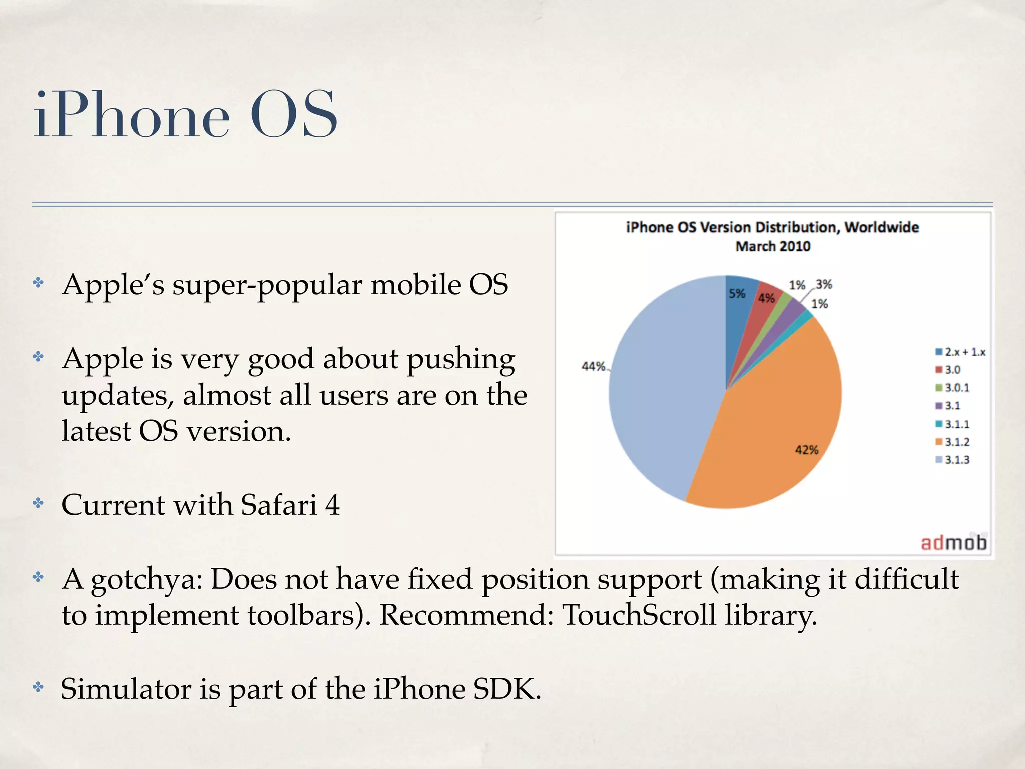 iPhone OS ✤ Apple’s super-popular mobile OS ✤ Apple is very good about pushing updates, almost all users are on the latest OS version. ✤ Current with Safari 4 ✤ A gotchya: Does not have ﬁxed position support (making it difﬁcult to implement toolbars). Recommend: TouchScroll library. ✤ Simulator is part of the iPhone SDK. 
