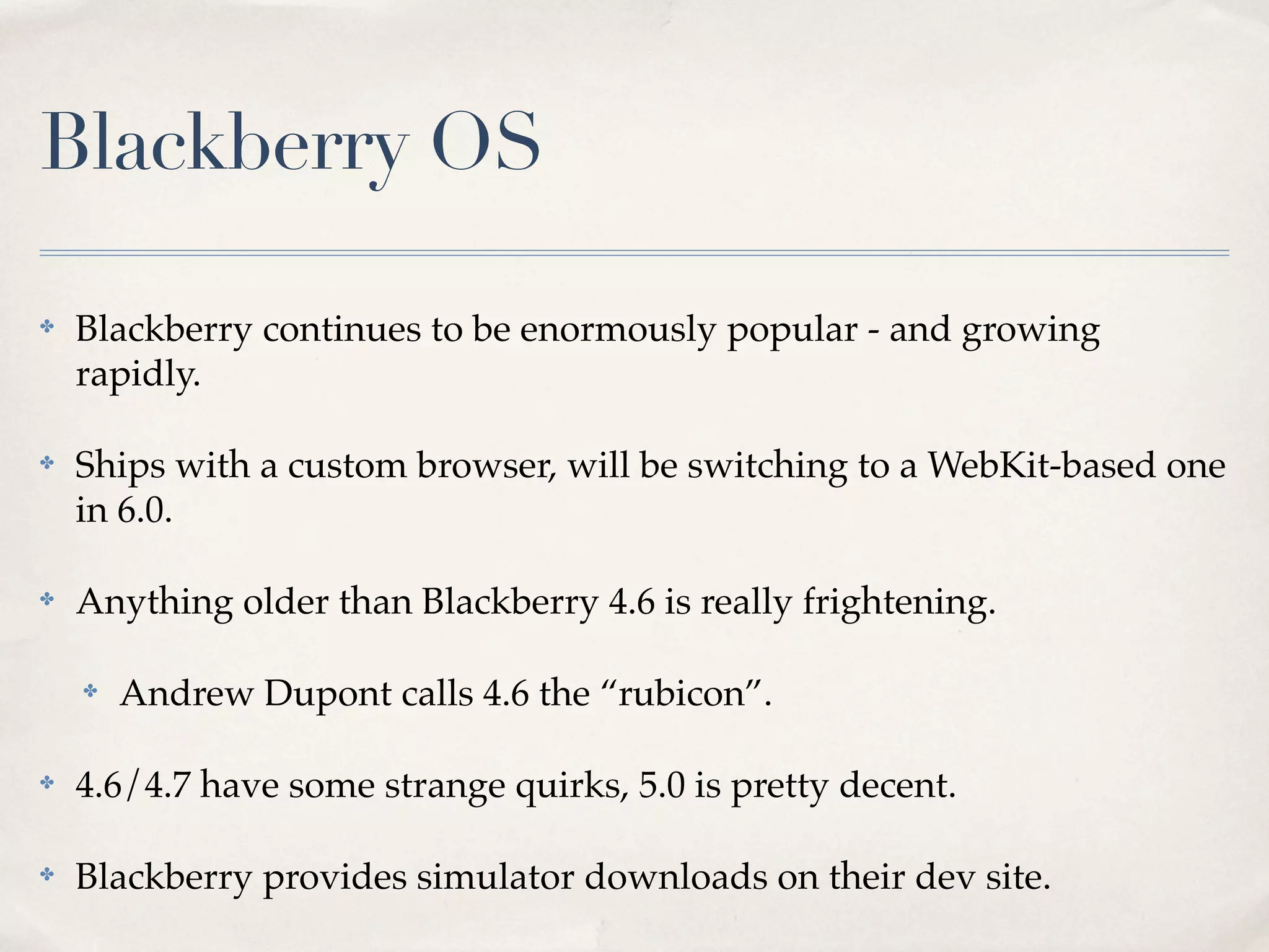 Blackberry OS ✤ Blackberry continues to be enormously popular - and growing rapidly. ✤ Ships with a custom browser, will be switching to a WebKit-based one in 6.0. ✤ Anything older than Blackberry 4.6 is really frightening. ✤ Andrew Dupont calls 4.6 the “rubicon”. ✤ 4.6/4.7 have some strange quirks, 5.0 is pretty decent. ✤ Blackberry provides simulator downloads on their dev site. 