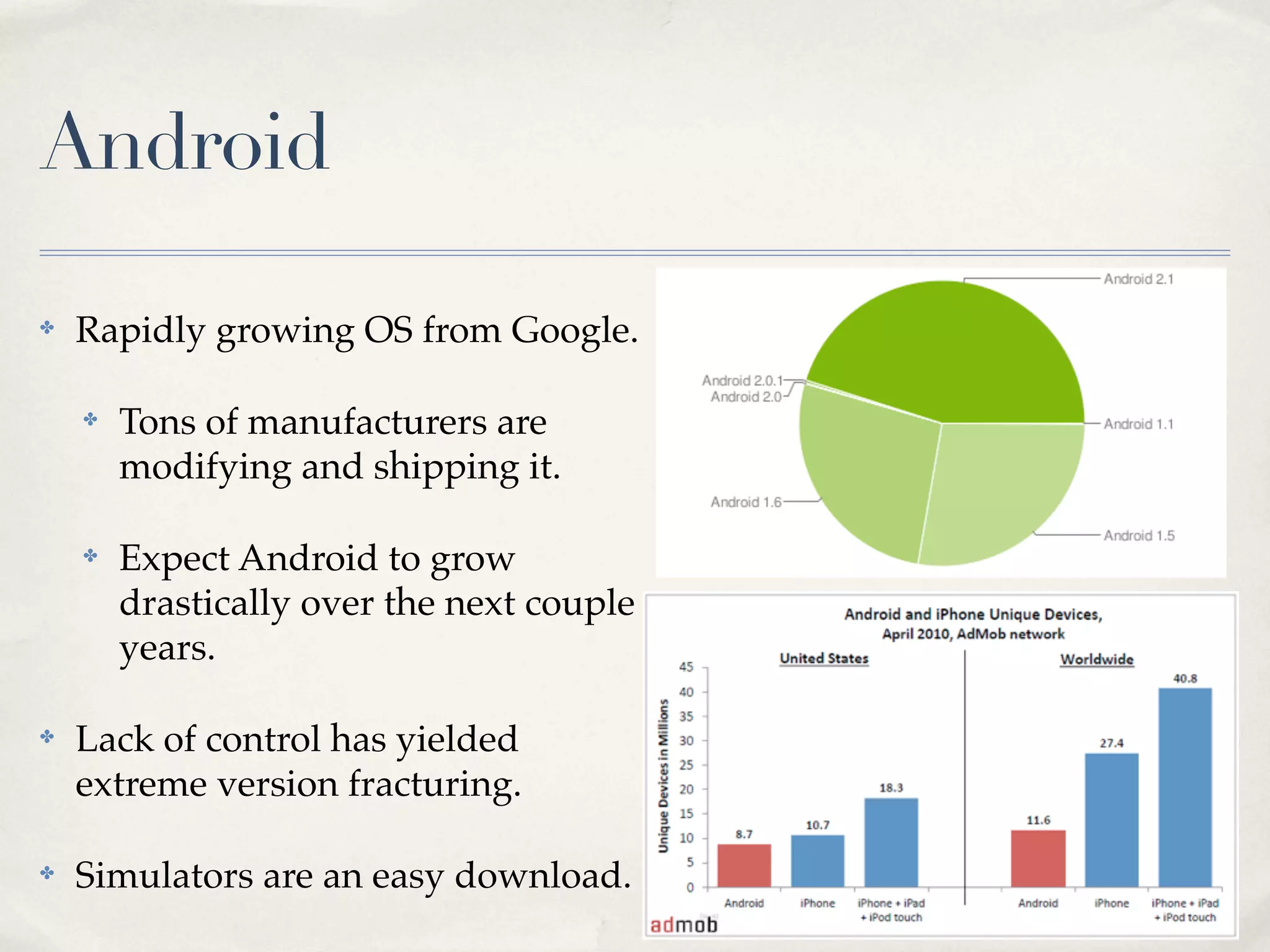 Android ✤ Rapidly growing OS from Google. ✤ Tons of manufacturers are modifying and shipping it. ✤ Expect Android to grow drastically over the next couple years. ✤ Lack of control has yielded extreme version fracturing. ✤ Simulators are an easy download. 