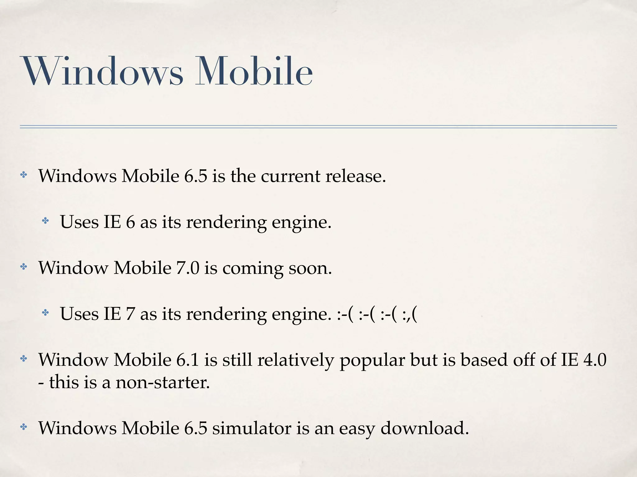 Windows Mobile ✤ Windows Mobile 6.5 is the current release. ✤ Uses IE 6 as its rendering engine. ✤ Window Mobile 7.0 is coming soon. ✤ Uses IE 7 as its rendering engine. :-( :-( :-( :,( ✤ Window Mobile 6.1 is still relatively popular but is based off of IE 4.0 - this is a non-starter. ✤ Windows Mobile 6.5 simulator is an easy download. 