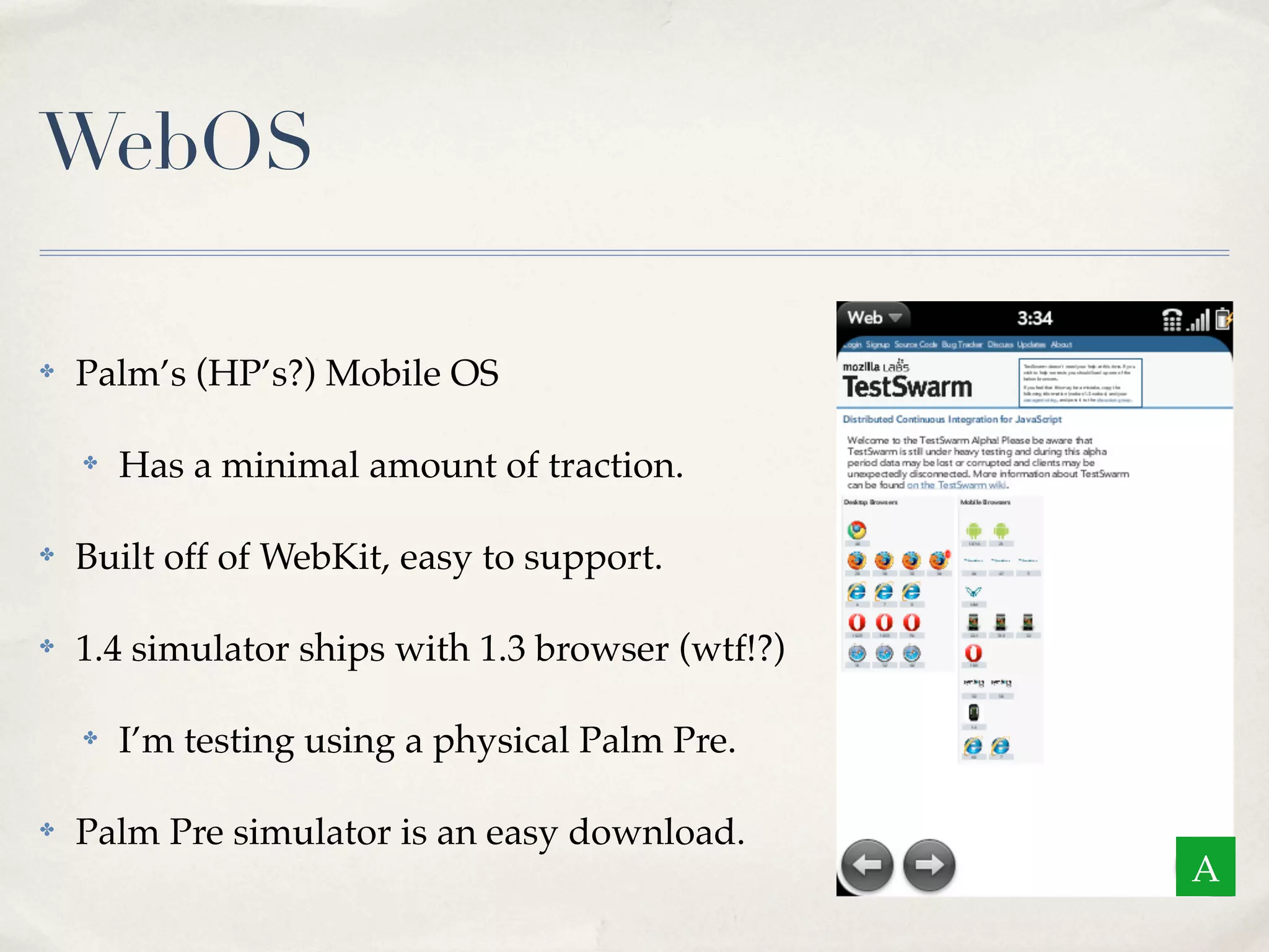 WebOS ✤ Palm’s (HP’s?) Mobile OS ✤ Has a minimal amount of traction. ✤ Built off of WebKit, easy to support. ✤ 1.4 simulator ships with 1.3 browser (wtf!?) ✤ I’m testing using a physical Palm Pre. ✤ Palm Pre simulator is an easy download. A 