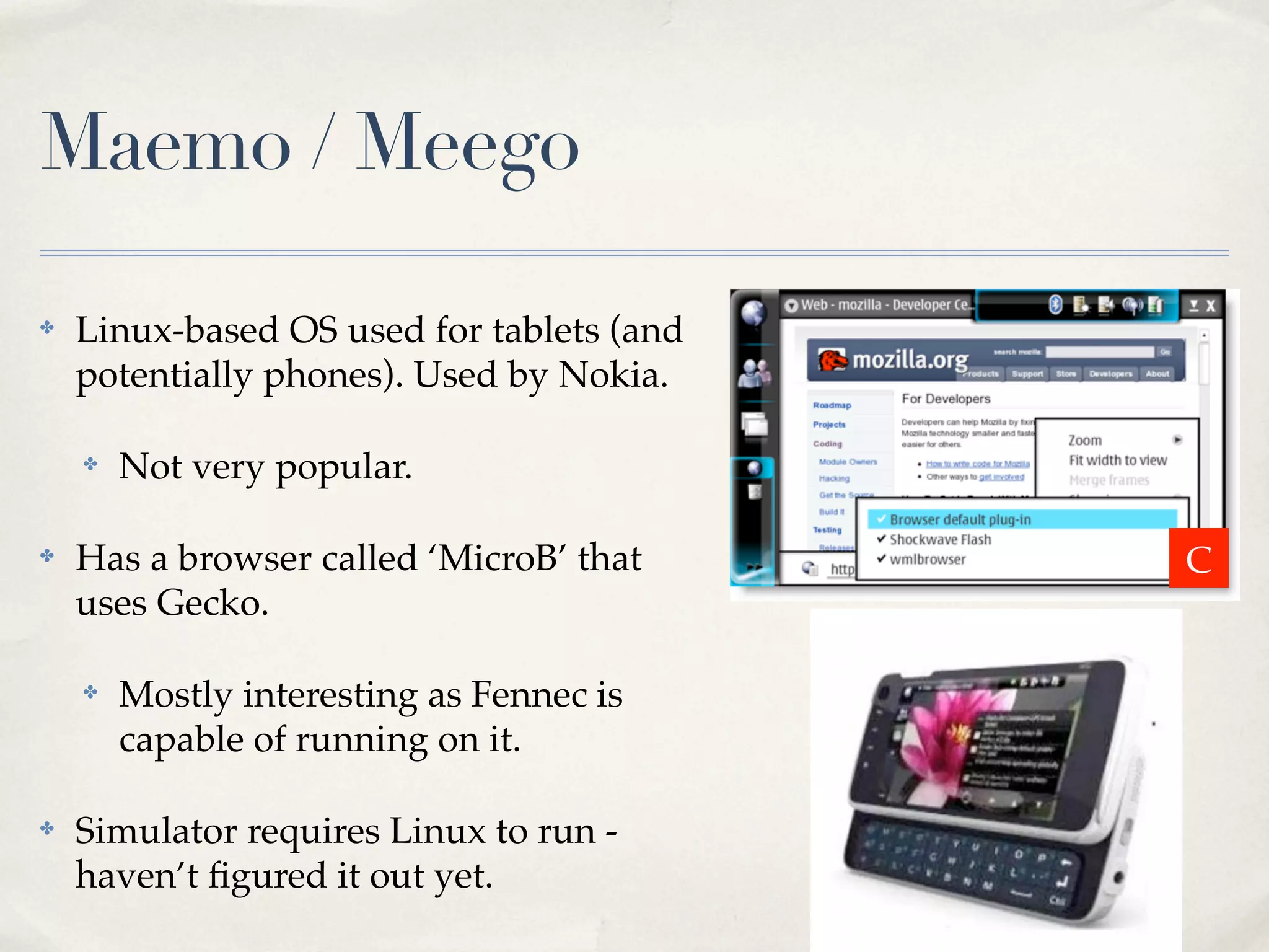 Maemo / Meego ✤ Linux-based OS used for tablets (and potentially phones). Used by Nokia. ✤ Not very popular. ✤ Has a browser called ‘MicroB’ that C uses Gecko. ✤ Mostly interesting as Fennec is capable of running on it. ✤ Simulator requires Linux to run - haven’t ﬁgured it out yet. 