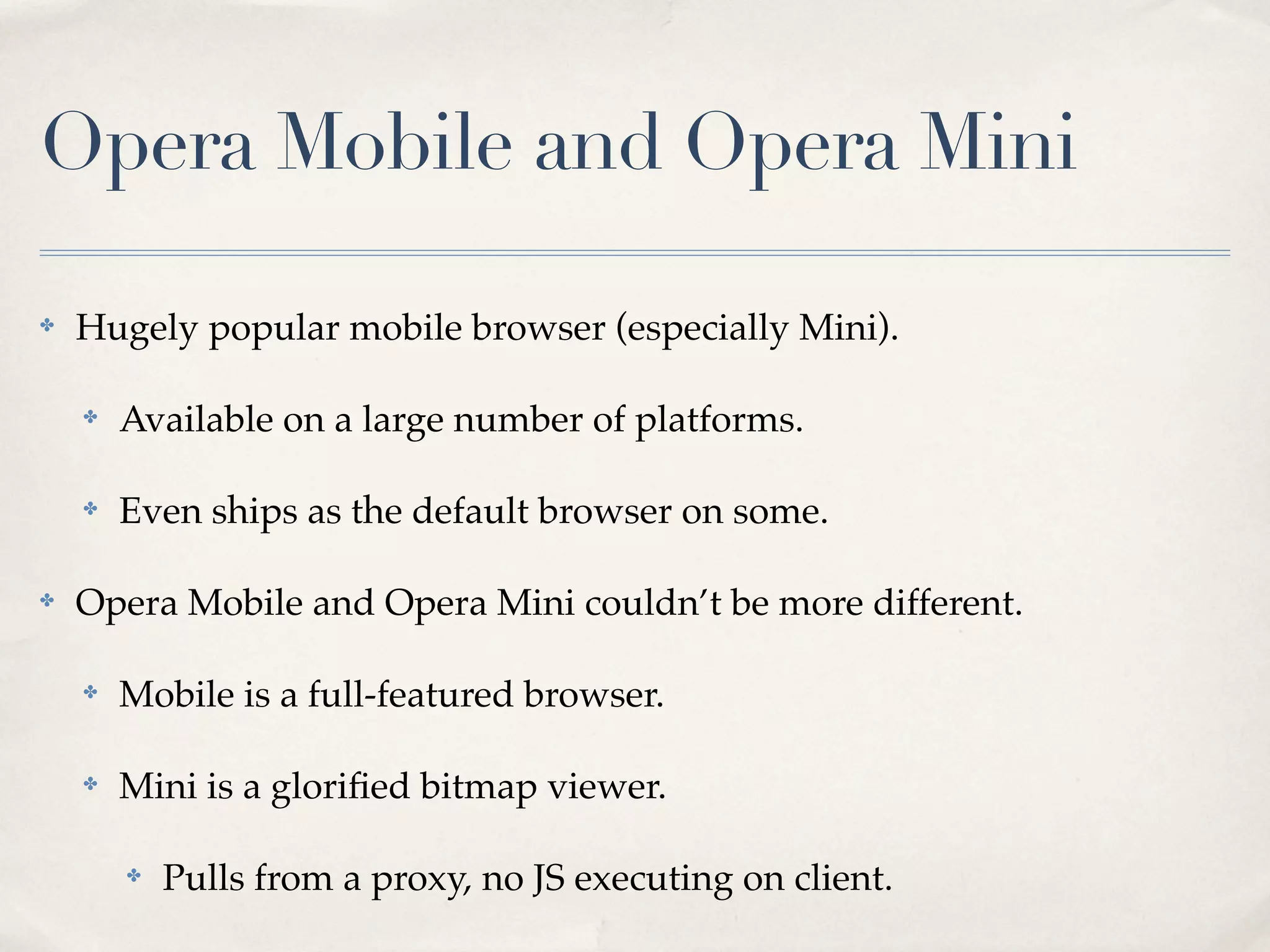 Opera Mobile and Opera Mini ✤ Hugely popular mobile browser (especially Mini). ✤ Available on a large number of platforms. ✤ Even ships as the default browser on some. ✤ Opera Mobile and Opera Mini couldn’t be more different. ✤ Mobile is a full-featured browser. ✤ Mini is a gloriﬁed bitmap viewer. ✤ Pulls from a proxy, no JS executing on client. 