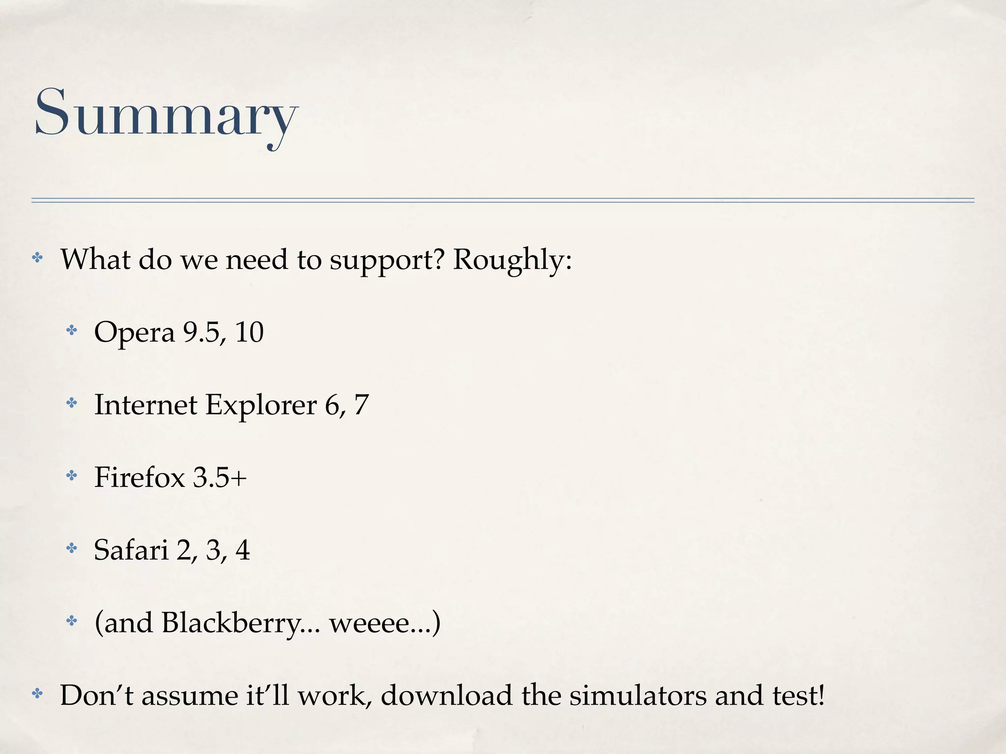 Summary ✤ What do we need to support? Roughly: ✤ Opera 9.5, 10 ✤ Internet Explorer 6, 7 ✤ Firefox 3.5+ ✤ Safari 2, 3, 4 ✤ (and Blackberry... weeee...) ✤ Don’t assume it’ll work, download the simulators and test! 
