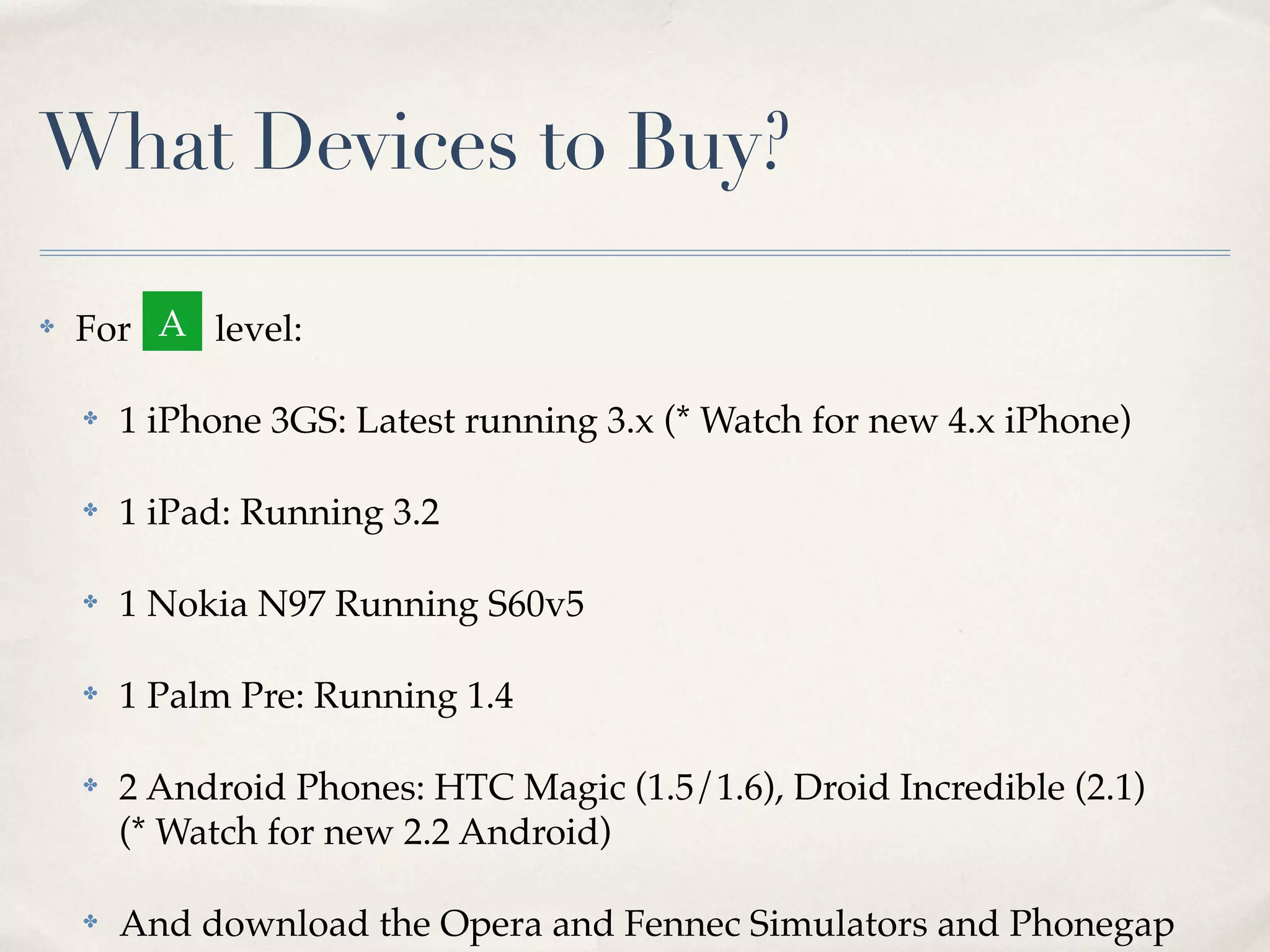 What Devices to Buy? ✤ For A level: ✤ 1 iPhone 3GS: Latest running 3.x (* Watch for new 4.x iPhone) ✤ 1 iPad: Running 3.2 ✤ 1 Nokia N97 Running S60v5 ✤ 1 Palm Pre: Running 1.4 ✤ 2 Android Phones: HTC Magic (1.5/1.6), Droid Incredible (2.1) (* Watch for new 2.2 Android) ✤ And download the Opera and Fennec Simulators and Phonegap 