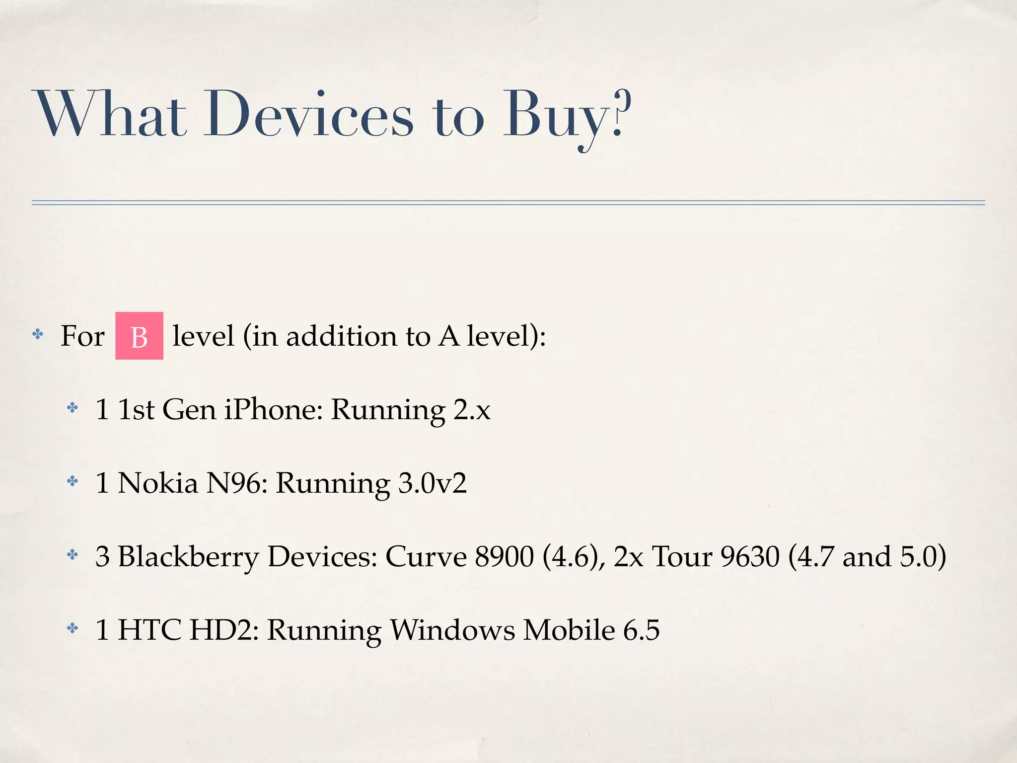 What Devices to Buy? ✤ For B level (in addition to A level): ✤ 1 1st Gen iPhone: Running 2.x ✤ 1 Nokia N96: Running 3.0v2 ✤ 3 Blackberry Devices: Curve 8900 (4.6), 2x Tour 9630 (4.7 and 5.0) ✤ 1 HTC HD2: Running Windows Mobile 6.5 