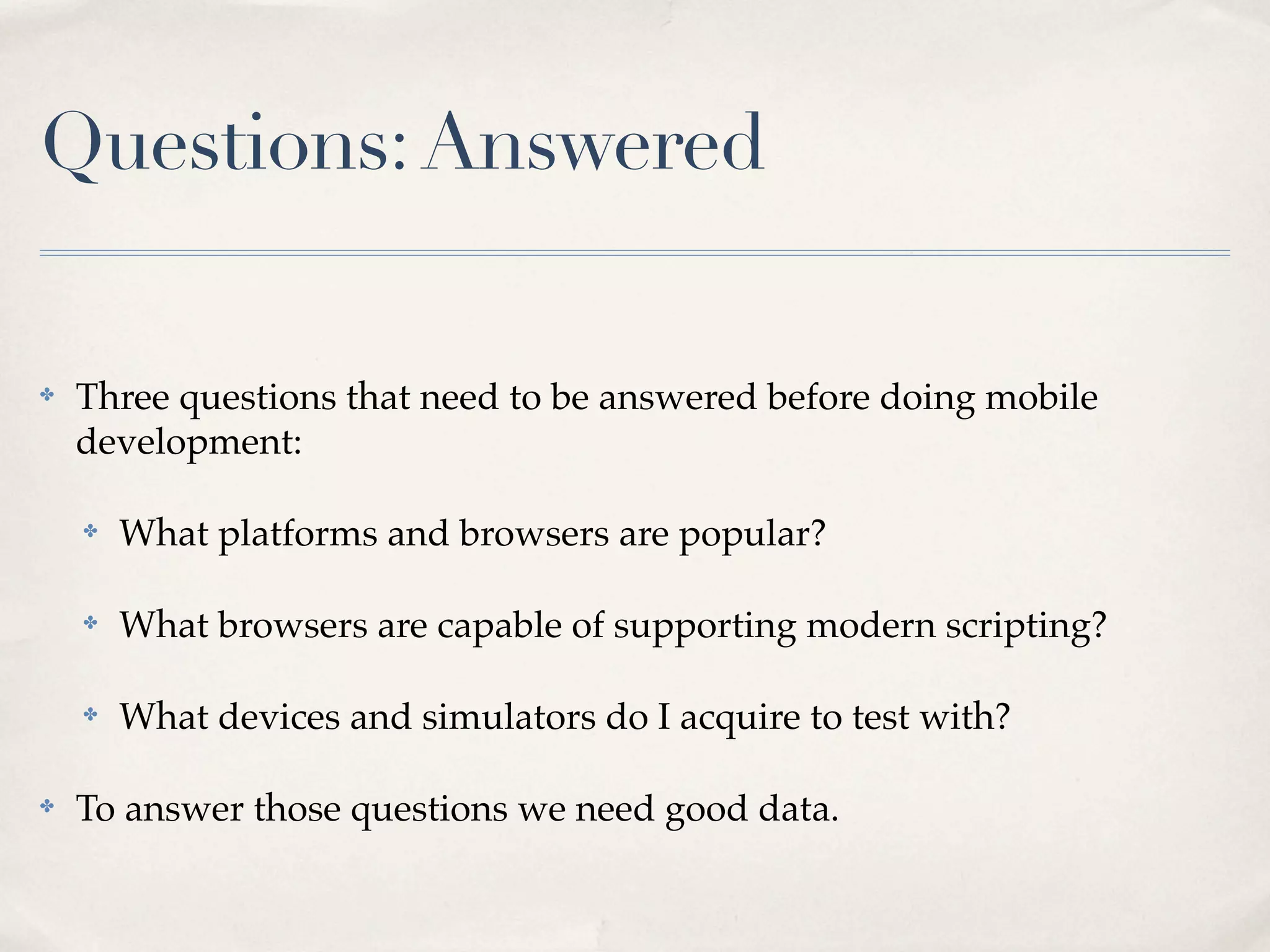 Questions: Answered ✤ Three questions that need to be answered before doing mobile development: ✤ What platforms and browsers are popular? ✤ What browsers are capable of supporting modern scripting? ✤ What devices and simulators do I acquire to test with? ✤ To answer those questions we need good data. 