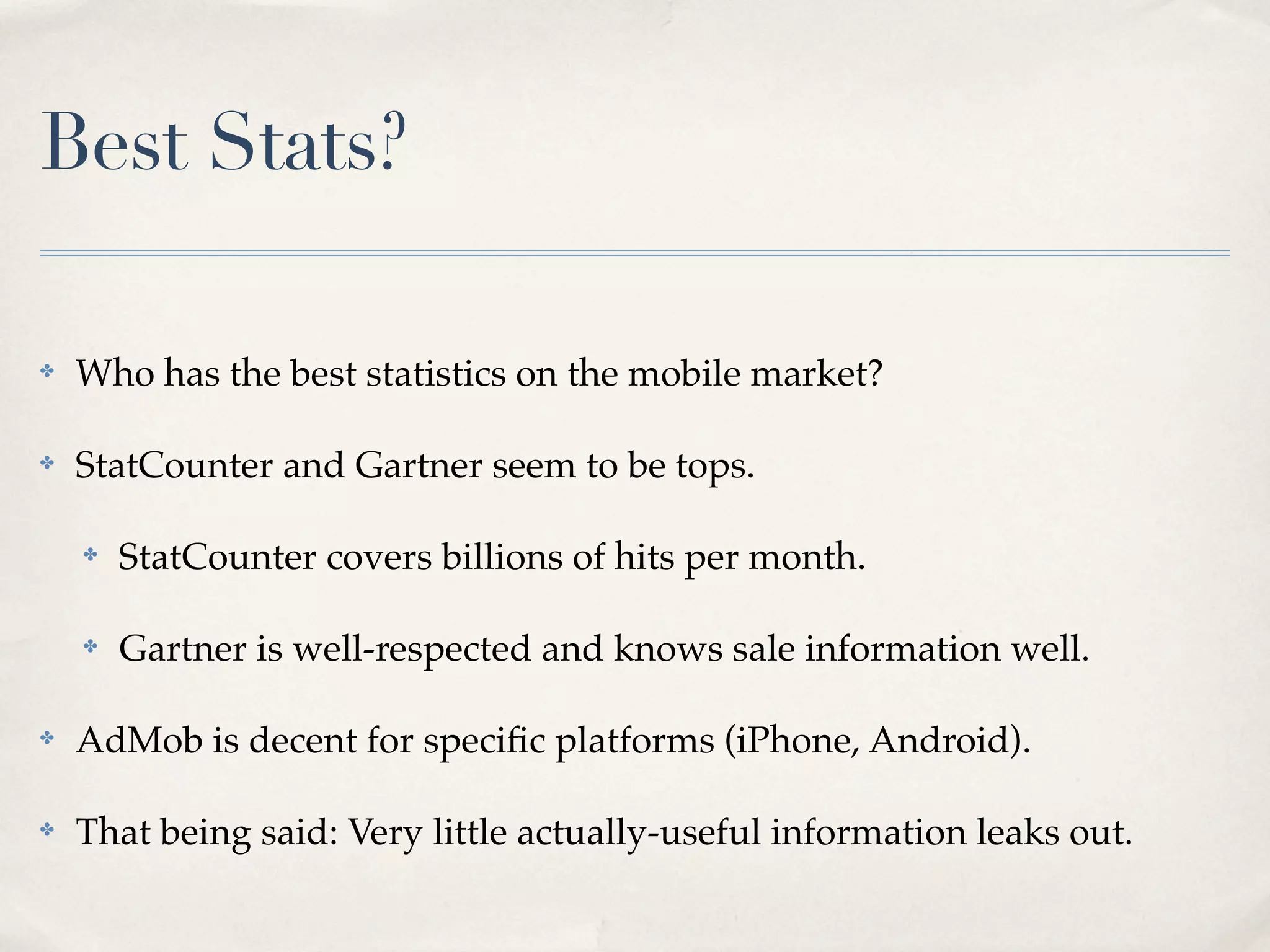 Best Stats? ✤ Who has the best statistics on the mobile market? ✤ StatCounter and Gartner seem to be tops. ✤ StatCounter covers billions of hits per month. ✤ Gartner is well-respected and knows sale information well. ✤ AdMob is decent for speciﬁc platforms (iPhone, Android). ✤ That being said: Very little actually-useful information leaks out. 