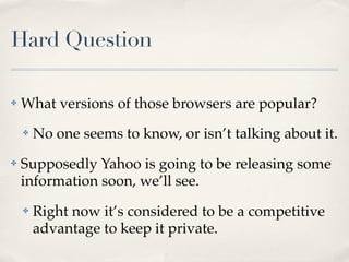 Hard Question

✤   What versions of those browsers are popular?
    ✤   No one seems to know, or isn’t talking about it.
✤   Supposedly Yahoo is going to be releasing some
    information soon, we’ll see.
    ✤   Right now it’s considered to be a competitive
        advantage to keep it private.
 