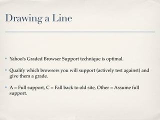 Drawing a Line


✤   Yahoo!s Graded Browser Support technique is optimal.

✤   Qualify which browsers you will support (actively test against) and
    give them a grade.

✤   A = Full support, C = Fall back to old site, Other = Assume full
    support.
 