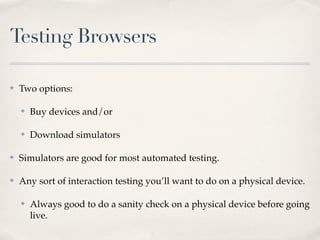 Testing Browsers

✤   Two options:

    ✤   Buy devices and/or

    ✤   Download simulators

✤   Simulators are good for most automated testing.

✤   Any sort of interaction testing you’ll want to do on a physical device.

    ✤   Always good to do a sanity check on a physical device before going
        live.
 