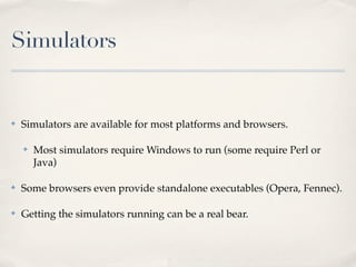 Simulators


✤   Simulators are available for most platforms and browsers.

    ✤   Most simulators require Windows to run (some require Perl or
        Java)

✤   Some browsers even provide standalone executables (Opera, Fennec).

✤   Getting the simulators running can be a real bear.
 