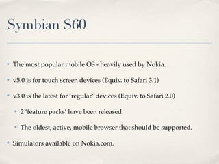 Symbian S60

✤   The most popular mobile OS - heavily used by Nokia.

✤   v5.0 is for touch screen devices (Equiv. to Safari 3.1)

✤   v3.0 is the latest for ‘regular’ devices (Equiv. to Safari 2.0)

    ✤   2 ‘feature packs’ have been released

    ✤   The oldest, active, mobile browser that should be supported.

✤   Simulators available on Nokia.com.
 
