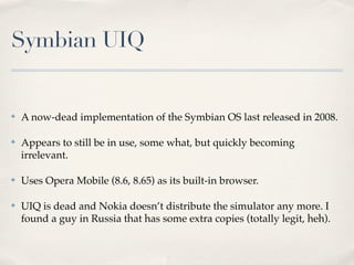 Symbian UIQ


✤   A now-dead implementation of the Symbian OS last released in 2008.

✤   Appears to still be in use, some what, but quickly becoming
    irrelevant.

✤   Uses Opera Mobile (8.6, 8.65) as its built-in browser.

✤   UIQ is dead and Nokia doesn’t distribute the simulator any more. I
    found a guy in Russia that has some extra copies (totally legit, heh).
 