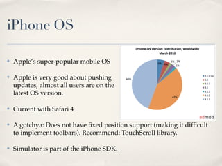 iPhone OS

✤   Apple’s super-popular mobile OS

✤   Apple is very good about pushing
    updates, almost all users are on the
    latest OS version.

✤   Current with Safari 4

✤   A gotchya: Does not have ﬁxed position support (making it difﬁcult
    to implement toolbars). Recommend: TouchScroll library.

✤   Simulator is part of the iPhone SDK.
 