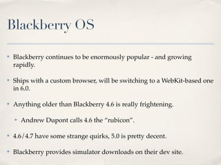 Blackberry OS

✤   Blackberry continues to be enormously popular - and growing
    rapidly.

✤   Ships with a custom browser, will be switching to a WebKit-based one
    in 6.0.

✤   Anything older than Blackberry 4.6 is really frightening.

    ✤   Andrew Dupont calls 4.6 the “rubicon”.

✤   4.6/4.7 have some strange quirks, 5.0 is pretty decent.

✤   Blackberry provides simulator downloads on their dev site.
 