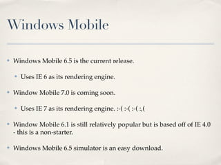 Windows Mobile

✤   Windows Mobile 6.5 is the current release.

    ✤   Uses IE 6 as its rendering engine.

✤   Window Mobile 7.0 is coming soon.

    ✤   Uses IE 7 as its rendering engine. :-( :-( :-( :,(

✤   Window Mobile 6.1 is still relatively popular but is based off of IE 4.0
    - this is a non-starter.

✤   Windows Mobile 6.5 simulator is an easy download.
 