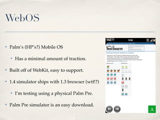 WebOS

✤   Palm’s (HP’s?) Mobile OS

    ✤   Has a minimal amount of traction.

✤   Built off of WebKit, easy to support.

✤   1.4 simulator ships with 1.3 browser (wtf!?)

    ✤   I’m testing using a physical Palm Pre.

✤   Palm Pre simulator is an easy download.
                                                   A
 