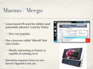 Maemo / Meego

✤   Linux-based OS used for tablets (and
    potentially phones). Used by Nokia.

    ✤   Not very popular.

✤   Has a browser called ‘MicroB’ that     C
    uses Gecko.

    ✤   Mostly interesting as Fennec is
        capable of running on it.

✤   Simulator requires Linux to run -
    haven’t ﬁgured it out yet.
 