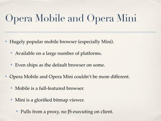 Opera Mobile and Opera Mini

✤   Hugely popular mobile browser (especially Mini).

    ✤   Available on a large number of platforms.

    ✤   Even ships as the default browser on some.

✤   Opera Mobile and Opera Mini couldn’t be more different.

    ✤   Mobile is a full-featured browser.

    ✤   Mini is a gloriﬁed bitmap viewer.

        ✤   Pulls from a proxy, no JS executing on client.
 