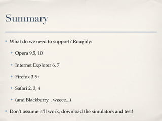 Summary

✤   What do we need to support? Roughly:

    ✤   Opera 9.5, 10

    ✤   Internet Explorer 6, 7

    ✤   Firefox 3.5+

    ✤   Safari 2, 3, 4

    ✤   (and Blackberry... weeee...)

✤   Don’t assume it’ll work, download the simulators and test!
 