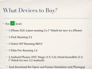 What Devices to Buy?

✤   For A level:

    ✤   1 iPhone 3GS: Latest running 3.x (* Watch for new 4.x iPhone)

    ✤   1 iPad: Running 3.2

    ✤   1 Nokia N97 Running S60v5

    ✤   1 Palm Pre: Running 1.4

    ✤   2 Android Phones: HTC Magic (1.5/1.6), Droid Incredible (2.1)
        (* Watch for new 2.2 Android)

    ✤   And download the Opera and Fennec Simulators and Phonegap
 