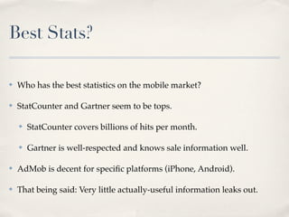 Best Stats?

✤   Who has the best statistics on the mobile market?

✤   StatCounter and Gartner seem to be tops.

    ✤   StatCounter covers billions of hits per month.

    ✤   Gartner is well-respected and knows sale information well.

✤   AdMob is decent for speciﬁc platforms (iPhone, Android).

✤   That being said: Very little actually-useful information leaks out.
 