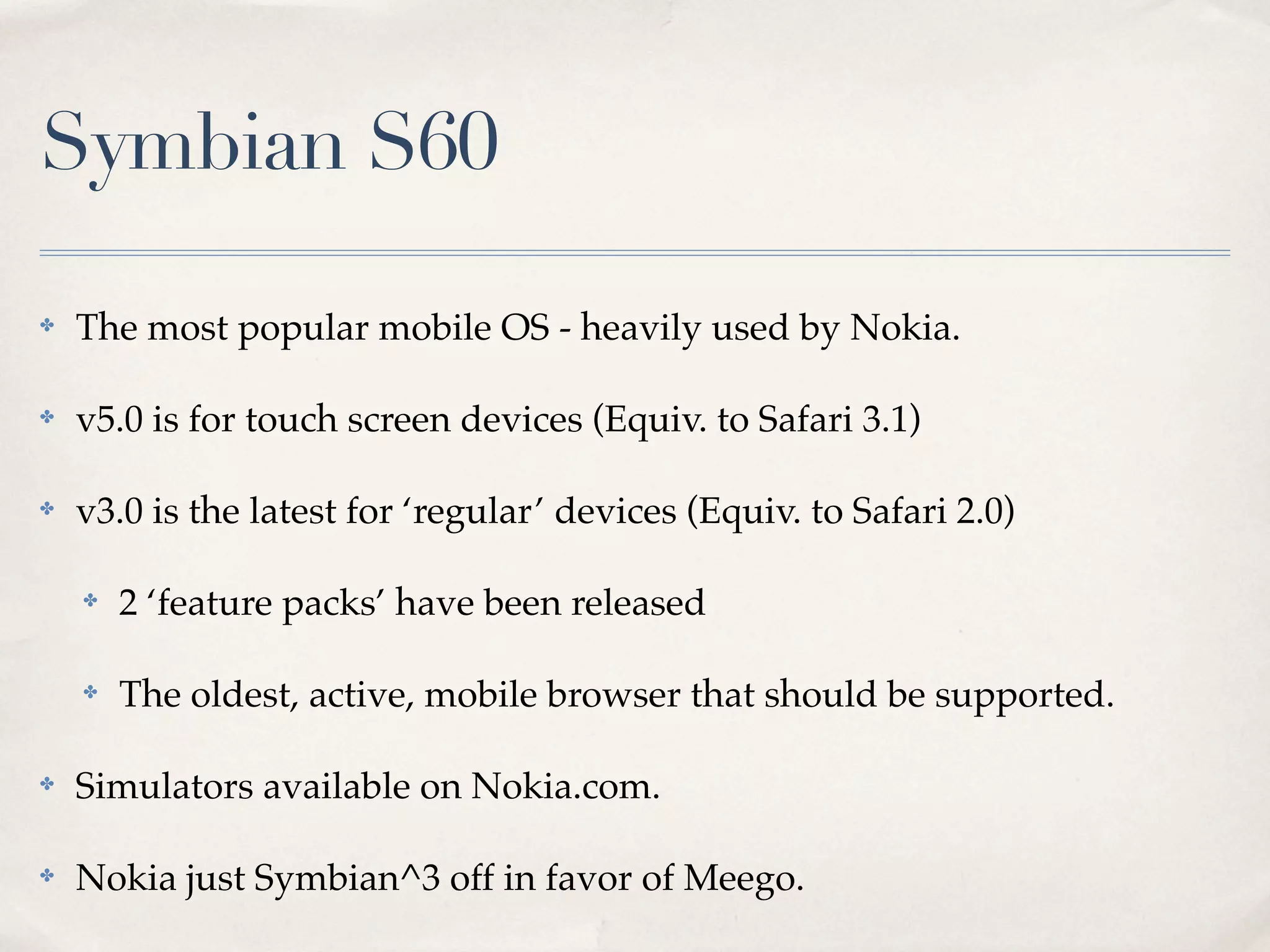 Symbian S60 ✤ The most popular mobile OS - heavily used by Nokia. ✤ v5.0 is for touch screen devices (Equiv. to Safari 3.1) ✤ v3.0 is the latest for ‘regular’ devices (Equiv. to Safari 2.0) ✤ 2 ‘feature packs’ have been released ✤ The oldest, active, mobile browser that should be supported. ✤ Simulators available on Nokia.com. ✤ Nokia just Symbian^3 off in favor of Meego. 