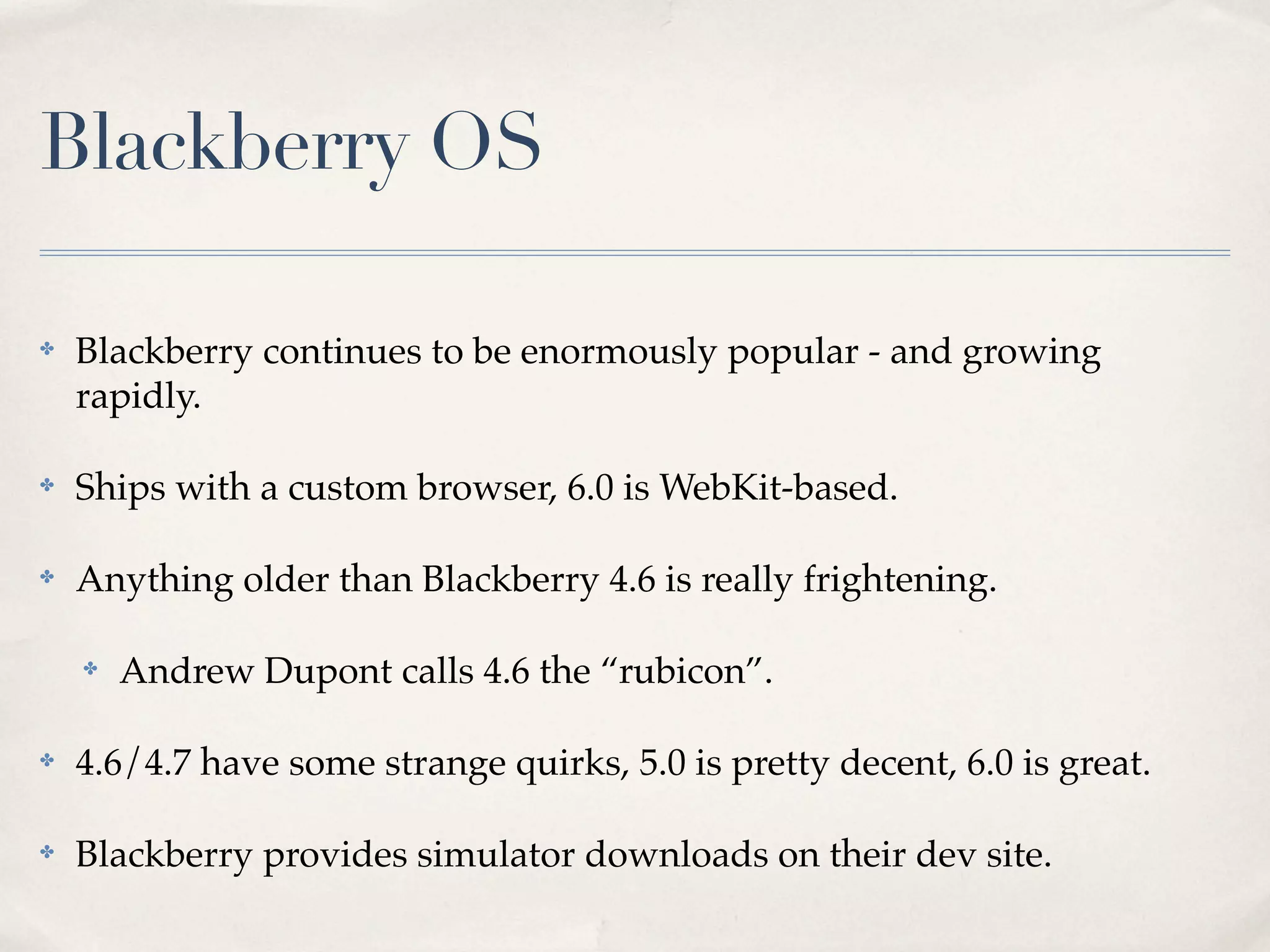 Blackberry OS ✤ Blackberry continues to be enormously popular - and growing rapidly. ✤ Ships with a custom browser, 6.0 is WebKit-based. ✤ Anything older than Blackberry 4.6 is really frightening. ✤ Andrew Dupont calls 4.6 the “rubicon”. ✤ 4.6/4.7 have some strange quirks, 5.0 is pretty decent, 6.0 is great. ✤ Blackberry provides simulator downloads on their dev site. 