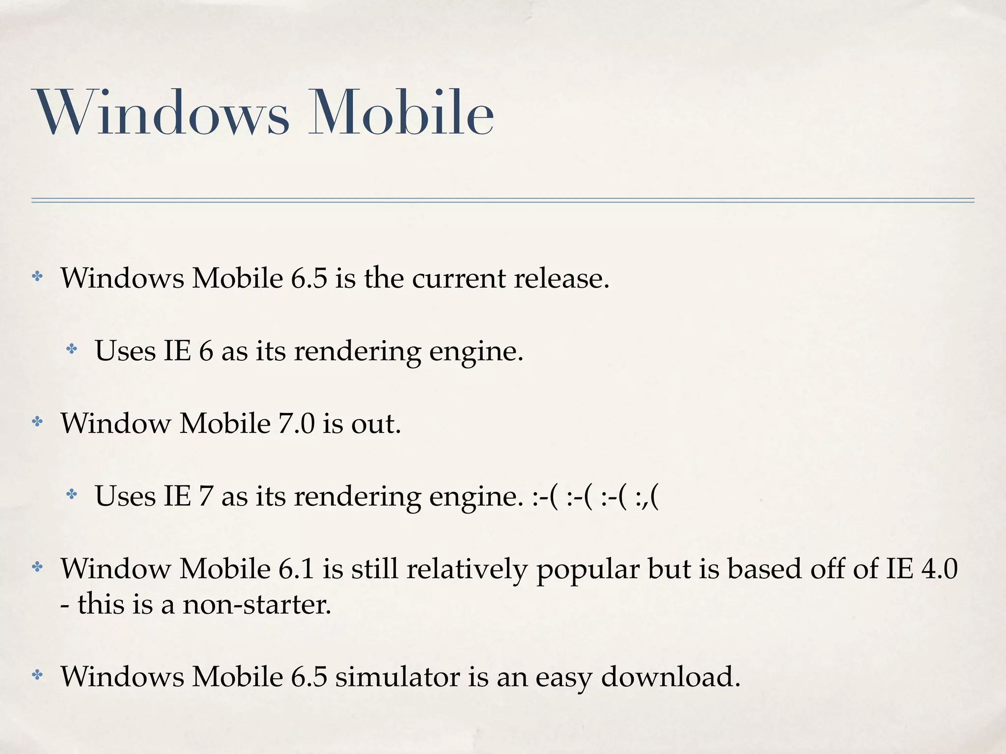Windows Mobile ✤ Windows Mobile 6.5 is the current release. ✤ Uses IE 6 as its rendering engine. ✤ Window Mobile 7.0 is out. ✤ Uses IE 7 as its rendering engine. :-( :-( :-( :,( ✤ Window Mobile 6.1 is still relatively popular but is based off of IE 4.0 - this is a non-starter. ✤ Windows Mobile 6.5 simulator is an easy download. 