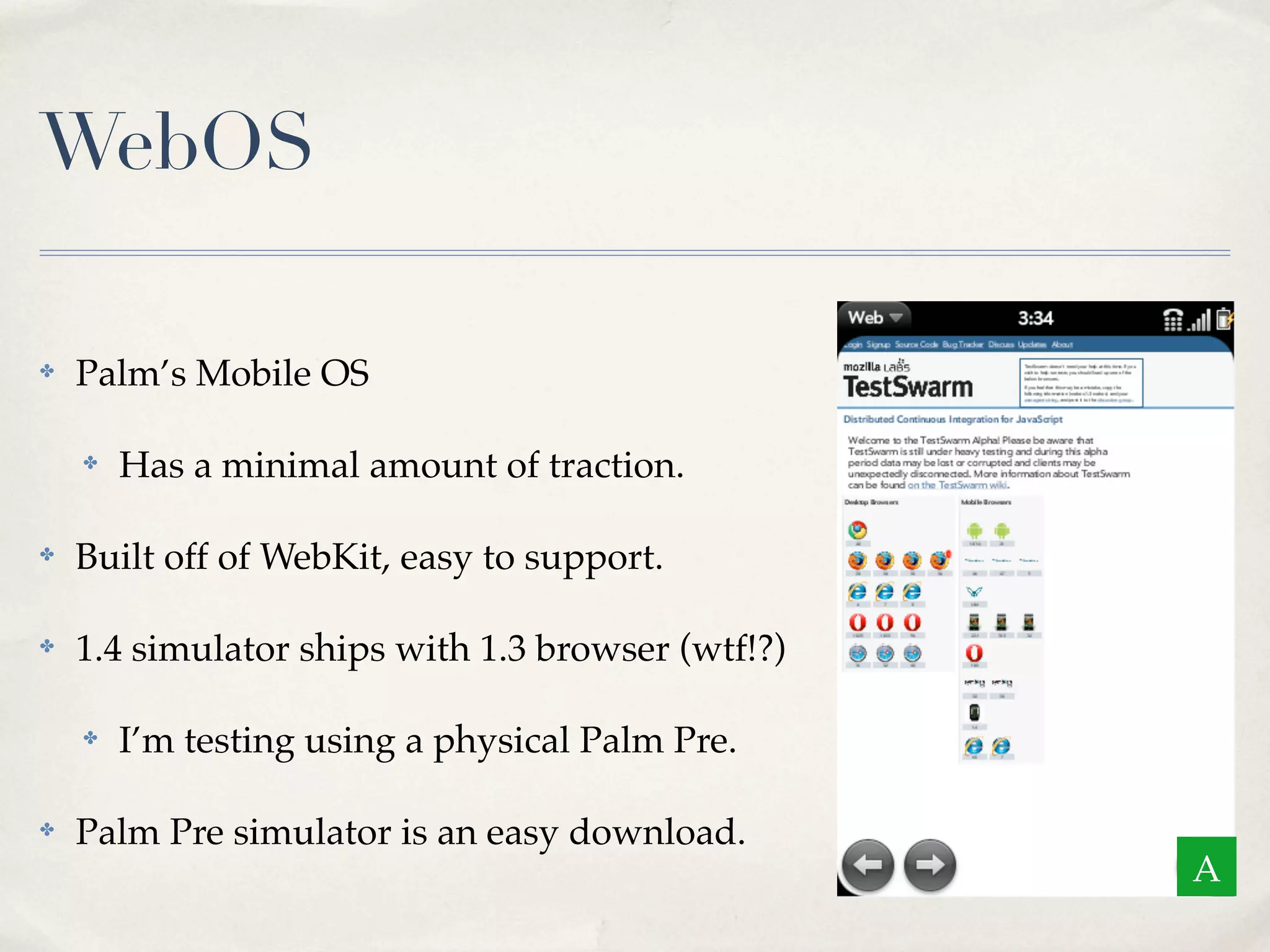 WebOS ✤ Palm’s Mobile OS ✤ Has a minimal amount of traction. ✤ Built off of WebKit, easy to support. ✤ 1.4 simulator ships with 1.3 browser (wtf!?) ✤ I’m testing using a physical Palm Pre. ✤ Palm Pre simulator is an easy download. A 