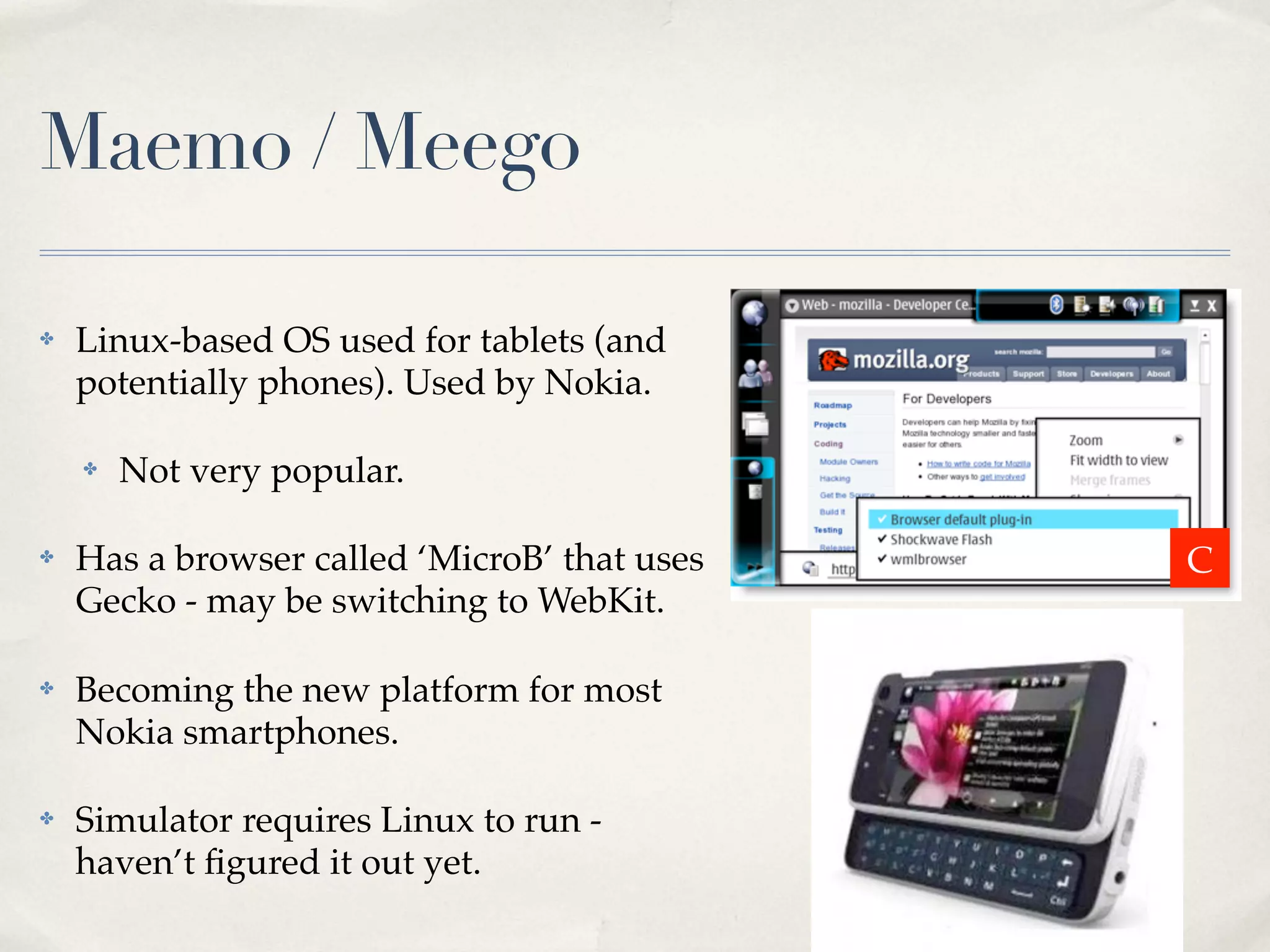 Maemo / Meego ✤ Linux-based OS used for tablets (and potentially phones). Used by Nokia. ✤ Not very popular. ✤ Has a browser called ‘MicroB’ that uses Gecko - may be switching to WebKit. ✤ Becoming the new platform for most Nokia smartphones. ✤ Simulator requires Linux to run - haven’t ﬁgured it out yet. C 