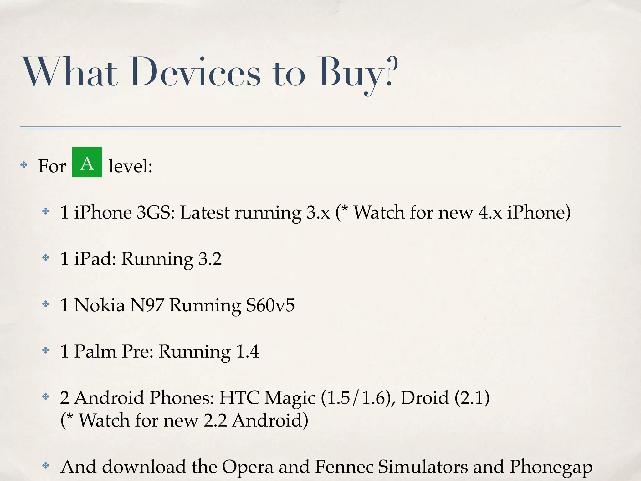 What Devices to Buy? ✤ For level: ✤ 1 iPhone 3GS: Latest running 3.x (* Watch for new 4.x iPhone) ✤ 1 iPad: Running 3.2 ✤ 1 Nokia N97 Running S60v5 ✤ 1 Palm Pre: Running 1.4 ✤ 2 Android Phones: HTC Magic (1.5/1.6), Droid (2.1) (* Watch for new 2.2 Android) ✤ And download the Opera and Fennec Simulators and Phonegap A 