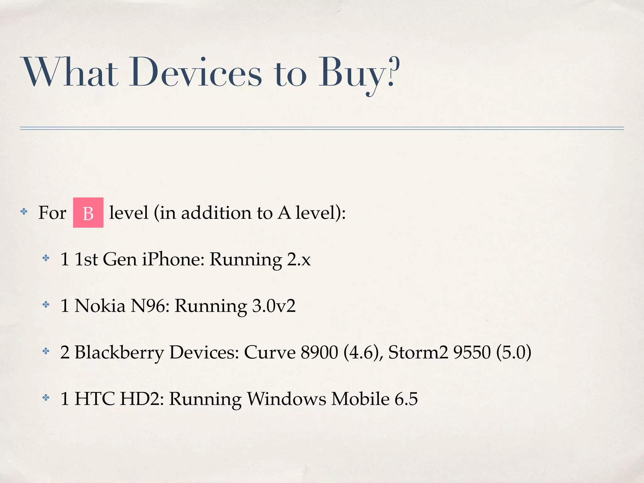 What Devices to Buy? ✤ For level (in addition to A level): ✤ 1 1st Gen iPhone: Running 2.x ✤ 1 Nokia N96: Running 3.0v2 ✤ 2 Blackberry Devices: Curve 8900 (4.6), Storm2 9550 (5.0) ✤ 1 HTC HD2: Running Windows Mobile 6.5 B 