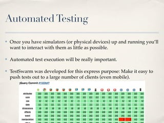 AutomatedTesting
✤ Once you have simulators (or physical devices) up and running you’ll
want to interact with them as little as possible.
✤ Automated test execution will be really important.
✤ TestSwarm was developed for this express purpose: Make it easy to
push tests out to a large number of clients (even mobile).
 