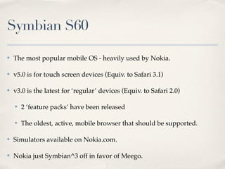 Symbian S60
✤ The most popular mobile OS - heavily used by Nokia.
✤ v5.0 is for touch screen devices (Equiv. to Safari 3.1)
✤ v3.0 is the latest for ‘regular’ devices (Equiv. to Safari 2.0)
✤ 2 ‘feature packs’ have been released
✤ The oldest, active, mobile browser that should be supported.
✤ Simulators available on Nokia.com.
✤ Nokia just Symbian^3 off in favor of Meego.
 