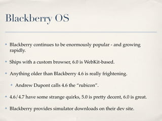 Blackberry OS
✤ Blackberry continues to be enormously popular - and growing
rapidly.
✤ Ships with a custom browser, 6.0 is WebKit-based.
✤ Anything older than Blackberry 4.6 is really frightening.
✤ Andrew Dupont calls 4.6 the “rubicon”.
✤ 4.6/4.7 have some strange quirks, 5.0 is pretty decent, 6.0 is great.
✤ Blackberry provides simulator downloads on their dev site.
 
