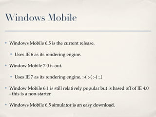 Windows Mobile
✤ Windows Mobile 6.5 is the current release.
✤ Uses IE 6 as its rendering engine.
✤ Window Mobile 7.0 is out.
✤ Uses IE 7 as its rendering engine. :-( :-( :-( :,(
✤ Window Mobile 6.1 is still relatively popular but is based off of IE 4.0
- this is a non-starter.
✤ Windows Mobile 6.5 simulator is an easy download.
 