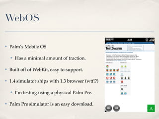 WebOS
✤ Palm’s Mobile OS
✤ Has a minimal amount of traction.
✤ Built off of WebKit, easy to support.
✤ 1.4 simulator ships with 1.3 browser (wtf!?)
✤ I’m testing using a physical Palm Pre.
✤ Palm Pre simulator is an easy download.
A
 