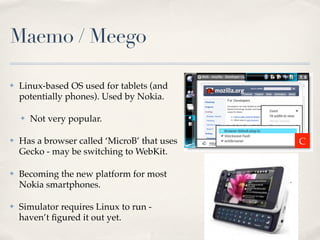 Maemo / Meego
✤ Linux-based OS used for tablets (and
potentially phones). Used by Nokia.
✤ Not very popular.
✤ Has a browser called ‘MicroB’ that uses
Gecko - may be switching to WebKit.
✤ Becoming the new platform for most
Nokia smartphones.
✤ Simulator requires Linux to run -
haven’t ﬁgured it out yet.
C
 