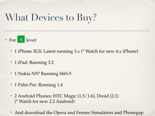 What Devices to Buy?
✤ For level:
✤ 1 iPhone 3GS: Latest running 3.x (* Watch for new 4.x iPhone)
✤ 1 iPad: Running 3.2
✤ 1 Nokia N97 Running S60v5
✤ 1 Palm Pre: Running 1.4
✤ 2 Android Phones: HTC Magic (1.5/1.6), Droid (2.1)
(* Watch for new 2.2 Android)
✤ And download the Opera and Fennec Simulators and Phonegap
A
 