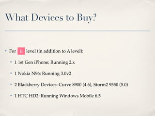 What Devices to Buy?
✤ For level (in addition to A level):
✤ 1 1st Gen iPhone: Running 2.x
✤ 1 Nokia N96: Running 3.0v2
✤ 2 Blackberry Devices: Curve 8900 (4.6), Storm2 9550 (5.0)
✤ 1 HTC HD2: Running Windows Mobile 6.5
B
 