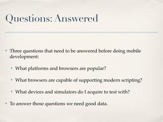 Questions:Answered
✤ Three questions that need to be answered before doing mobile
development:
✤ What platforms and browsers are popular?
✤ What browsers are capable of supporting modern scripting?
✤ What devices and simulators do I acquire to test with?
✤ To answer those questions we need good data.
 