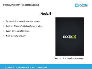 STACKS JAVASCRIPT HAS BEEN INVOLVING
NodeJS
▸ Cross-platform	runtime	environment	
▸ Built	on	Chrome's	V8	JavaScript	engine	
▸ Event-driven	architecture	
▸ Non-blocking	I/O	API
Source:	http://code-maven.com	
JAVASCRIPT – NO LONGER A “TOY” LANGUAGE
 