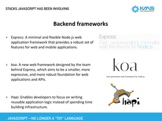 STACKS JAVASCRIPT HAS BEEN INVOLVING
Backend	frameworks
JAVASCRIPT – NO LONGER A “TOY” LANGUAGE
▸ Express:	A	minimal	and	flexible	Node.js	web	
application	framework	that	provides	a	robust	set	of	
features	for	web	and	mobile	applications.	
▸ koa:	A	new	web	framework	designed	by	the	team	
behind	Express,	which	aims	to	be	a	smaller,	more	
expressive,	and	more	robust	foundation	for	web	
applications	and	APIs.		
▸ Hapi:	Enables	developers	to	focus	on	writing	
reusable	application	logic	instead	of	spending	time	
building	infrastructure.
 