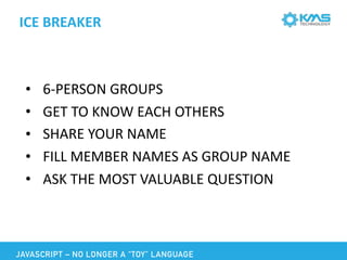 ICE	BREAKER
• 6-PERSON	GROUPS	
• GET	TO	KNOW	EACH	OTHERS	
• SHARE	YOUR	NAME	
• FILL	MEMBER	NAMES	AS	GROUP	NAME	
• ASK	THE	MOST	VALUABLE	QUESTION	
JAVASCRIPT – NO LONGER A “TOY” LANGUAGE
 